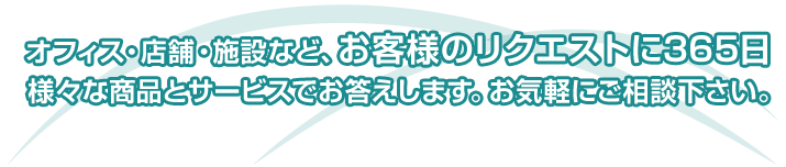 オフィス・店舗・施設など、お客様のリクエストに365日、様々な商品とサービスでお答えします。お気軽にご相談下さい。