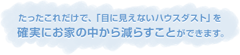 たったこれだけで、「目に見えないハウスダスト」を確実にお家の中から減らすことができます。