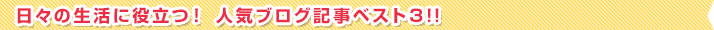 日々の生活に役立つ！ 人気ブログ記事ベスト３!!